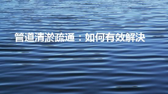 管道清淤疏通：如何有效解決管道堵塞問題？
